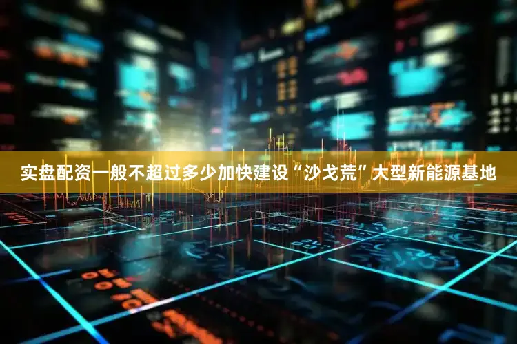 实盘配资一般不超过多少加快建设“沙戈荒”大型新能源基地