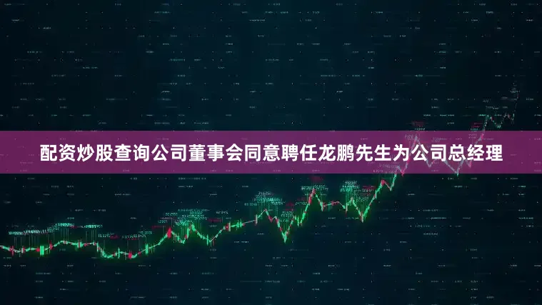 配资炒股查询公司董事会同意聘任龙鹏先生为公司总经理