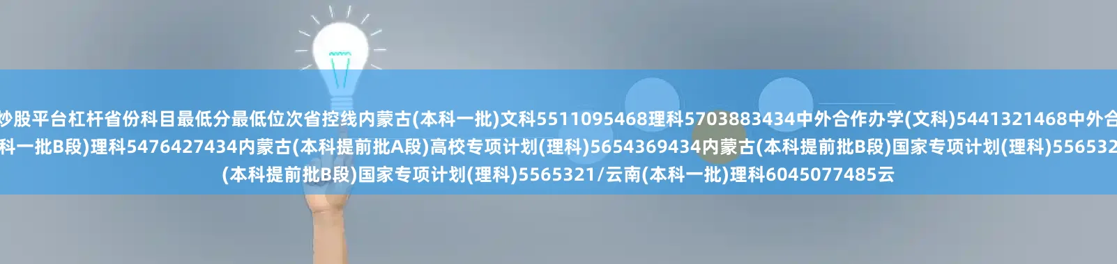炒股平台杠杆省份科目最低分最低位次省控线内蒙古(本科一批)文科5511095468理科5703883434中外合作办学(文科)5441321468中外合作办学(理科)51810600434内蒙古(本科一批B段)理科5476427434内蒙古(本科提前批A段)高校专项计划(理科)5654369434内蒙古(本科提前批B段)国家专项计划(理科)5565321/云南(本科一批)理科6045077485云