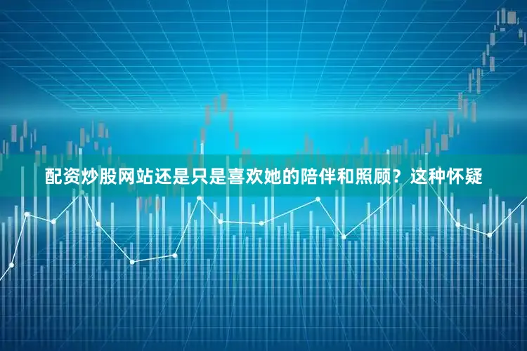 配资炒股网站还是只是喜欢她的陪伴和照顾？这种怀疑