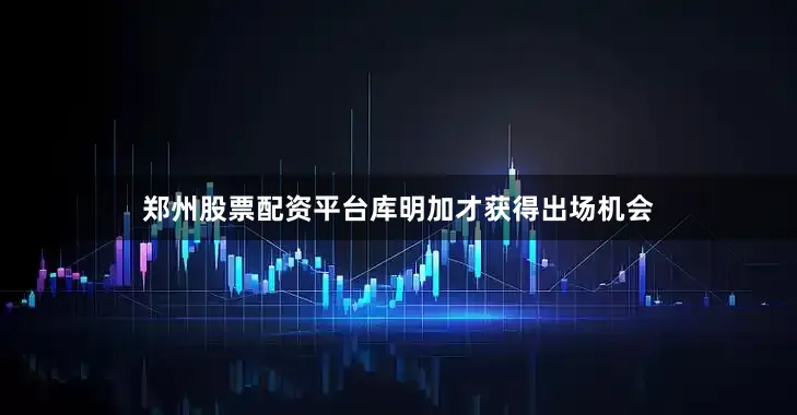 郑州股票配资平台库明加才获得出场机会