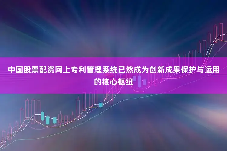 中国股票配资网上专利管理系统已然成为创新成果保护与运用的核心枢纽