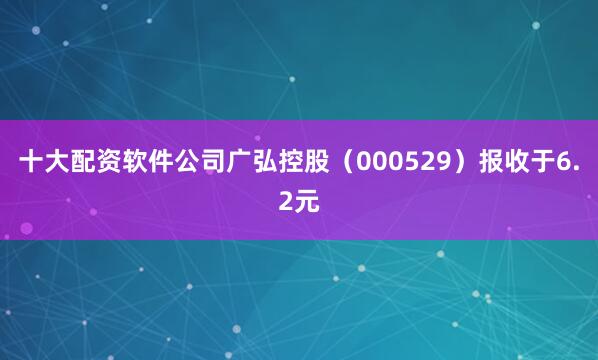 十大配资软件公司广弘控股（000529）报收于6.2元