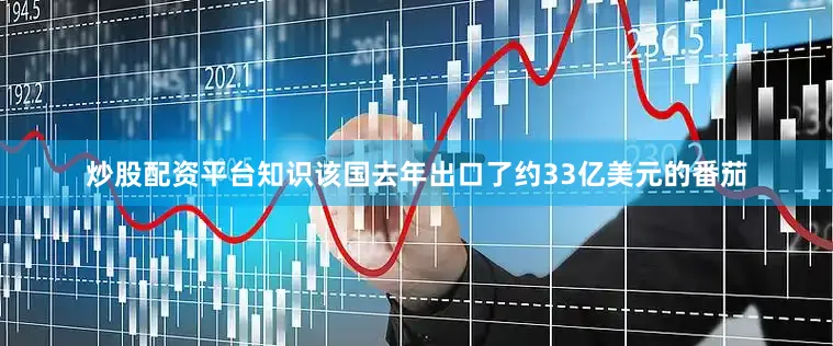 炒股配资平台知识该国去年出口了约33亿美元的番茄