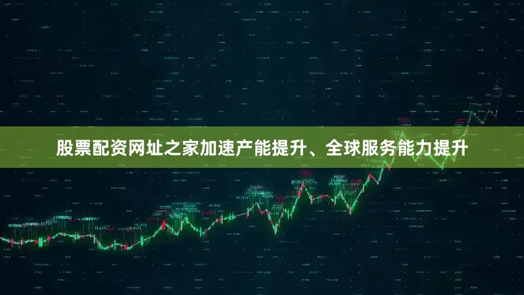 股票配资网址之家加速产能提升、全球服务能力提升